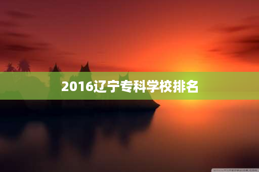 2016辽宁专科学校排名 东北三省的职业学院排名？
