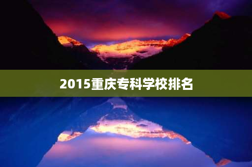 2015重庆专科学校排名 重庆大专排名2021最新排名？-第1张图片-博雅学习网